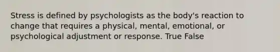 Stress is defined by psychologists as the body's reaction to change that requires a physical, mental, emotional, or psychological adjustment or response. True False