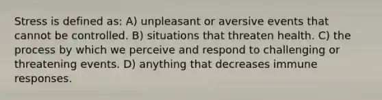 Stress is defined as: A) unpleasant or aversive events that cannot be controlled. B) situations that threaten health. C) the process by which we perceive and respond to challenging or threatening events. D) anything that decreases immune responses.