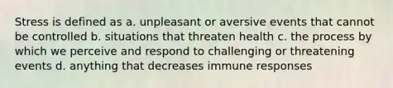 Stress is defined as a. unpleasant or aversive events that cannot be controlled b. situations that threaten health c. the process by which we perceive and respond to challenging or threatening events d. anything that decreases immune responses