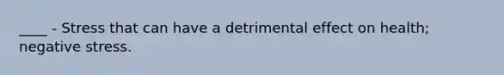 ____ - Stress that can have a detrimental effect on health; negative stress.