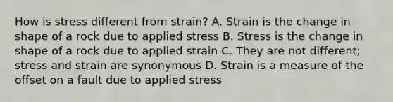 How is stress different from strain? A. Strain is the change in shape of a rock due to applied stress B. Stress is the change in shape of a rock due to applied strain C. They are not different; stress and strain are synonymous D. Strain is a measure of the offset on a fault due to applied stress