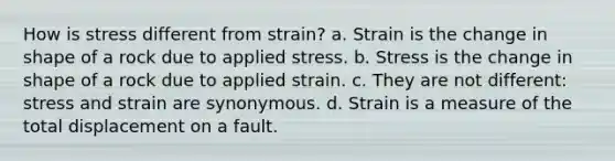 How is stress different from strain? a. Strain is the change in shape of a rock due to applied stress. b. Stress is the change in shape of a rock due to applied strain. c. They are not different: stress and strain are synonymous. d. Strain is a measure of the total displacement on a fault.