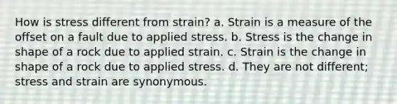 How is stress different from strain? a. Strain is a measure of the offset on a fault due to applied stress. b. Stress is the change in shape of a rock due to applied strain. c. Strain is the change in shape of a rock due to applied stress. d. They are not different; stress and strain are synonymous.