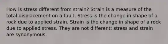 How is stress different from strain? Strain is a measure of the total displacement on a fault. Stress is the change in shape of a rock due to applied strain. Strain is the change in shape of a rock due to applied stress. They are not different: stress and strain are synonymous.