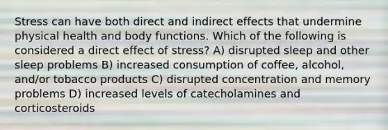 Stress can have both direct and indirect effects that undermine physical health and body functions. Which of the following is considered a direct effect of stress? A) disrupted sleep and other sleep problems B) increased consumption of coffee, alcohol, and/or tobacco products C) disrupted concentration and memory problems D) increased levels of catecholamines and corticosteroids