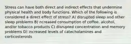 Stress can have both direct and indirect effects that undermine physical health and body functions. Which of the following is considered a direct effect of stress? A) disrupted sleep and other sleep problems B) ncreased consumption of coffee, alcohol, and/or tobacco products C) disrupted concentration and memory problems D) increased levels of catecholamines and corticosteroids