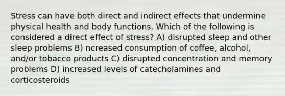 Stress can have both direct and indirect effects that undermine physical health and body functions. Which of the following is considered a direct effect of stress? A) disrupted sleep and other sleep problems B) ncreased consumption of coffee, alcohol, and/or tobacco products C) disrupted concentration and memory problems D) increased levels of catecholamines and corticosteroids