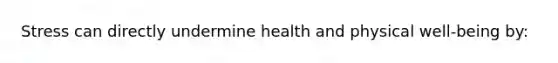Stress can directly undermine health and physical well-being by: