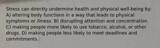 Stress can directly undermine health and physical well-being by: A) altering body functions in a way that leads to physical symptoms or illness. B) disrupting attention and concentration. C) making people more likely to use tobacco, alcohol, or other drugs. D) making people less likely to meet deadlines and commitments.