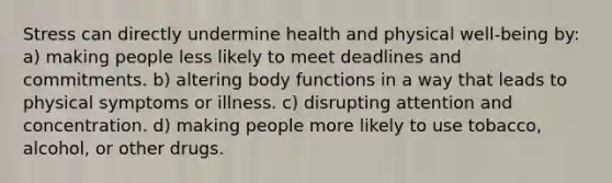 Stress can directly undermine health and physical well-being by: a) making people less likely to meet deadlines and commitments. b) altering body functions in a way that leads to physical symptoms or illness. c) disrupting attention and concentration. d) making people more likely to use tobacco, alcohol, or other drugs.