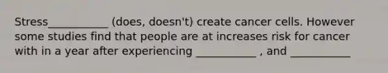 Stress___________ (does, doesn't) create cancer cells. However some studies find that people are at increases risk for cancer with in a year after experiencing ___________ , and ___________