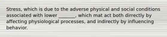 Stress, which is due to the adverse physical and social conditions associated with lower _______, which mat act both dirrectly by affecting physiological processes, and indirectly by influencing behavior.