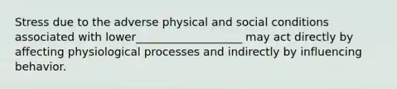 Stress due to the adverse physical and social conditions associated with lower___________________ may act directly by affecting physiological processes and indirectly by influencing behavior.