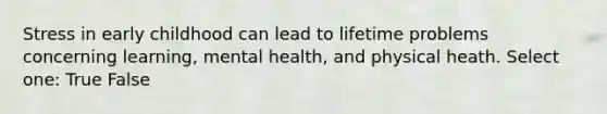 Stress in early childhood can lead to lifetime problems concerning learning, mental health, and physical heath. Select one: True False