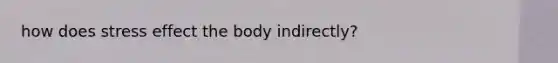 how does stress effect the body indirectly?