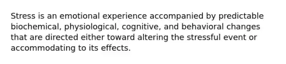 Stress is an emotional experience accompanied by predictable biochemical, physiological, cognitive, and behavioral changes that are directed either toward altering the stressful event or accommodating to its effects.