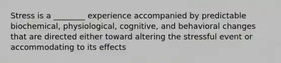 Stress is a ________ experience accompanied by predictable biochemical, physiological, cognitive, and behavioral changes that are directed either toward altering the stressful event or accommodating to its effects