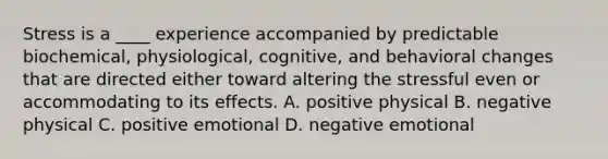 Stress is a ____ experience accompanied by predictable biochemical, physiological, cognitive, and behavioral changes that are directed either toward altering the stressful even or accommodating to its effects. A. positive physical B. negative physical C. positive emotional D. negative emotional