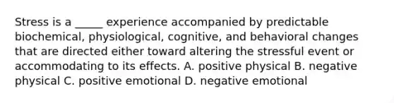 Stress is a _____ experience accompanied by predictable biochemical, physiological, cognitive, and behavioral changes that are directed either toward altering the stressful event or accommodating to its effects. A. positive physical B. negative physical C. positive emotional D. negative emotional