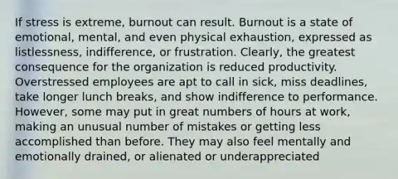 If stress is extreme, burnout can result. Burnout is a state of emotional, mental, and even physical exhaustion, expressed as listlessness, indifference, or frustration. Clearly, the greatest consequence for the organization is reduced productivity. Overstressed employees are apt to call in sick, miss deadlines, take longer lunch breaks, and show indifference to performance. However, some may put in great numbers of hours at work, making an unusual number of mistakes or getting less accomplished than before. They may also feel mentally and emotionally drained, or alienated or underappreciated