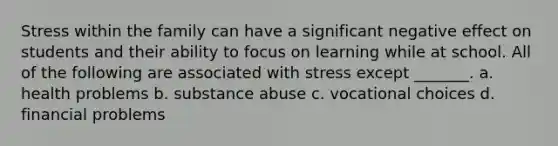 Stress within the family can have a significant negative effect on students and their ability to focus on learning while at school. All of the following are associated with stress except _______. a. health problems b. substance abuse c. vocational choices d. financial problems