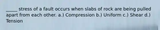 _____ stress of a fault occurs when slabs of rock are being pulled apart from each other. a.) Compression b.) Uniform c.) Shear d.) Tension