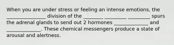 When you are under stress or feeling an intense emotions, the ________________ division of the ________ _________ _________ spurs the adrenal glands to send out 2 hormones ______________ and ______________. These chemical messengers produce a state of arousal and alertness.