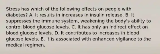 Stress has which of the following effects on people with diabetes? A. It results in increases in insulin release. B. It suppresses the immune system, weakening the body's ability to control blood glucose levels. C. It has only an indirect effect on blood glucose levels. D. It contributes to increases in blood glucose levels. E. It is associated with enhanced vigilance to the medical regimen.