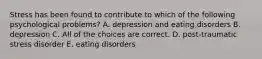 Stress has been found to contribute to which of the following psychological problems? A. depression and eating disorders B. depression C. All of the choices are correct. D. post-traumatic stress disorder E. eating disorders