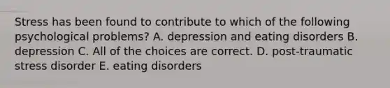 Stress has been found to contribute to which of the following psychological problems? A. depression and eating disorders B. depression C. All of the choices are correct. D. post-traumatic stress disorder E. eating disorders