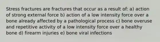 Stress fractures are fractures that occur as a result of: a) action of strong external force b) action of a low intensity force over a bone already affected by a pathological process c) bone overuse and repetitive activity of a low intensity force over a healthy bone d) firearm injuries e) bone viral infections