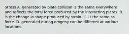 Stress A. generated by plate collision is the same everywhere and reflects the total force produced by the interacting plates. B. is the change in shape produced by strain. C. is the same as force. D. generated during orogeny can be different at various locations.