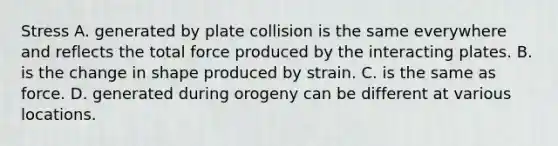 Stress A. generated by plate collision is the same everywhere and reflects the total force produced by the interacting plates. B. is the change in shape produced by strain. C. is the same as force. D. generated during orogeny can be different at various locations.