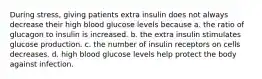 During stress, giving patients extra insulin does not always decrease their high blood glucose levels because a. the ratio of glucagon to insulin is increased. b. the extra insulin stimulates glucose production. c. the number of insulin receptors on cells decreases. d. high blood glucose levels help protect the body against infection.