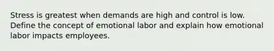 Stress is greatest when demands are high and control is low. Define the concept of emotional labor and explain how emotional labor impacts employees.