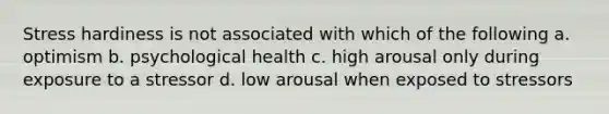 Stress hardiness is not associated with which of the following a. optimism b. psychological health c. high arousal only during exposure to a stressor d. low arousal when exposed to stressors