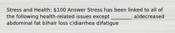 Stress and Health: 100 Answer Stress has been linked to all of the following health-related issues except ________. a)decreased abdominal fat b)hair loss c)diarrhea d)fatigue