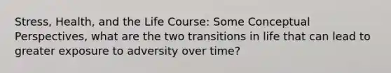 Stress, Health, and the Life Course: Some Conceptual Perspectives, what are the two transitions in life that can lead to greater exposure to adversity over time?