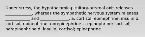 Under stress, the hypothalamic-pituitary-adrenal axis releases _____________, whereas the sympathetic nervous system releases ____________ and ______________. a. cortisol; epinephrine; insulin b. cortisol; epinephrine; norepinephrine c. epinephrine; cortisol; norepinephrine d. insulin; cortisol; epinephrine