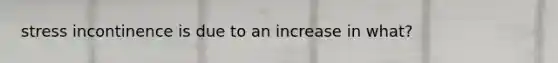 stress incontinence is due to an increase in what?