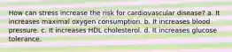 How can stress increase the risk for cardiovascular disease? a. It increases maximal oxygen consumption. b. It increases blood pressure. c. It increases HDL cholesterol. d. It increases glucose tolerance.