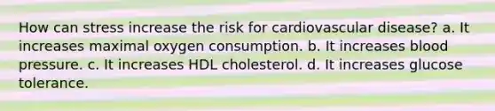 How can stress increase the risk for cardiovascular disease? a. It increases maximal oxygen consumption. b. It increases blood pressure. c. It increases HDL cholesterol. d. It increases glucose tolerance.