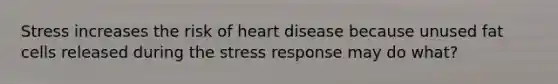 Stress increases the risk of heart disease because unused fat cells released during the stress response may do what?