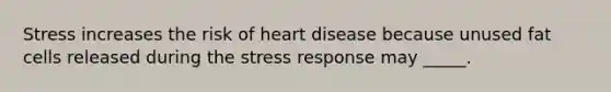 Stress increases the risk of heart disease because unused fat cells released during the stress response may _____.