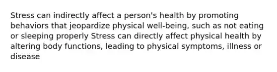 Stress can indirectly affect a person's health by promoting behaviors that jeopardize physical well-being, such as not eating or sleeping properly Stress can directly affect physical health by altering body functions, leading to physical symptoms, illness or disease