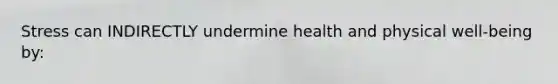 Stress can INDIRECTLY undermine health and physical well-being by: