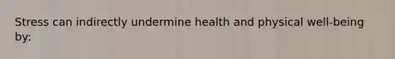 Stress can indirectly undermine health and physical well-being by: