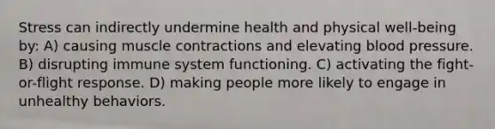 Stress can indirectly undermine health and physical well-being by: A) causing <a href='https://www.questionai.com/knowledge/k0LBwLeEer-muscle-contraction' class='anchor-knowledge'>muscle contraction</a>s and elevating <a href='https://www.questionai.com/knowledge/kD0HacyPBr-blood-pressure' class='anchor-knowledge'>blood pressure</a>. B) disrupting immune system functioning. C) activating the fight-or-flight response. D) making people more likely to engage in unhealthy behaviors.