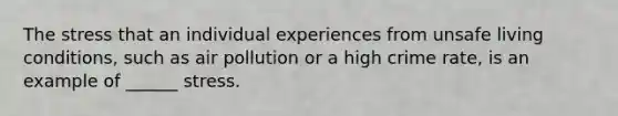 The stress that an individual experiences from unsafe living conditions, such as air pollution or a high crime rate, is an example of ______ stress.