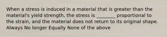 When a stress is induced in a material that is greater than the material's yield strength, the stress is ________ proportional to the strain, and the material does not return to its original shape. Always No longer Equally None of the above